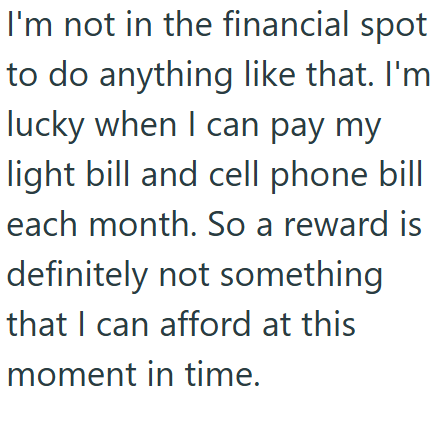 I'm not in the financial spot to do anything like that. I'm lucky when I can pay my light bill and cell phone bill each month. So a reward is definitely not something that I can afford at this moment in time.