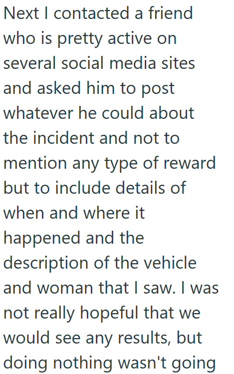 Next I contacted a friend who is pretty active on several social media sites and asked him to post whatever he could about the incident and not to mention any type of reward but to include details of when and where it happened and the description of the vehicle and woman that I saw. I was not really hopeful that we would see any results, but doing nothing wasn't going