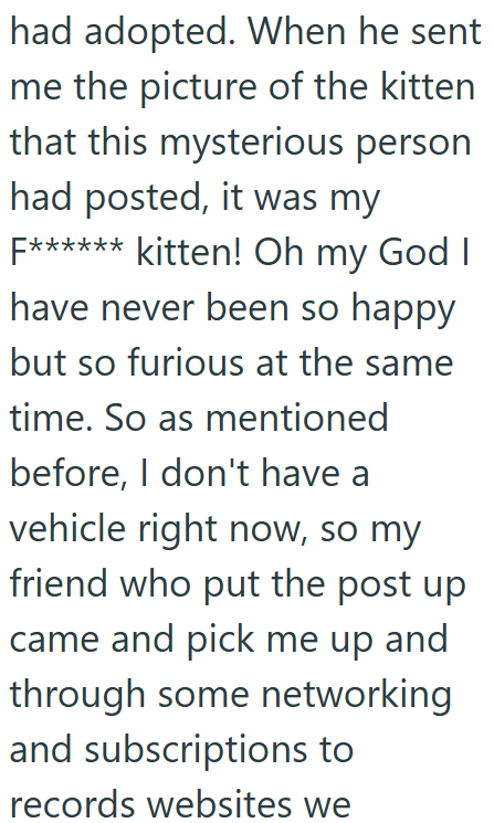 had adopted. When he sent me the picture of the kitten that this mysterious person had posted, it was my F****** kitten! Oh my God I have never been so happy but so furious at the same time. So as mentioned before, I don't have a vehicle right now, so my friend who put the post up came and pick me up and through some networking and subscriptions to records websites we