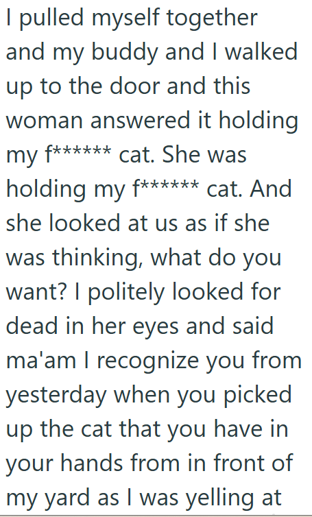I pulled myself together and my buddy and I walked up to the door and this woman answered it holding my f****** cat. She was holding my f****** cat. And she looked at us as if she was thinking, what do you want? I politely looked for dead in her eyes and said ma'am I recognize you from yesterday when you picked up the cat that you have in your hands from in front of my yard as I was yelling at