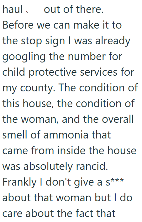 haul out of there. Before we can make it to the stop sign I was already googling the number for child protective services for my county. The condition of this house, the condition of the woman, and the overall smell of ammonia that came from inside the house was absolutely rancid. Frankly I don't give a s*** about that woman but I do care about the fact that