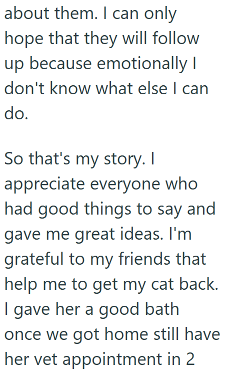 about them. I can only hope that they will follow up because emotionally I don't know what else I can do. So that's my story. I appreciate everyone who had good things to say and gave me great ideas. I'm grateful to my friends that help me to get my cat back. I gave her a good bath once we got home still have her vet appointment in 2