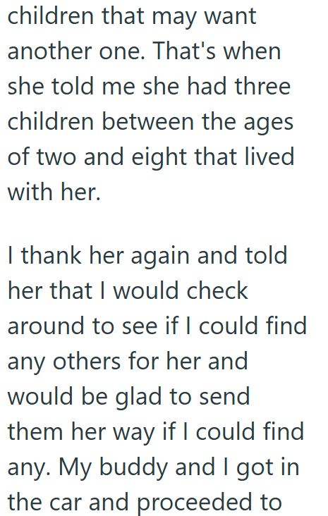 children that may want another one. That's when she told me she had three children between the ages of two and eight that lived with her. I thank her again and told her that I would check around to see if I could find any others for her and would be glad to send them her way if I could find any. My buddy and I got in the car and proceeded to