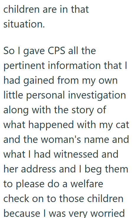 children are in that situation. So I gave CPS all the pertinent information that I had gained from my own little personal investigation along with the story of what happened with my cat and the woman's name and what I had witnessed and her address and I beg them to please do a welfare check on to those children because I was very worried
