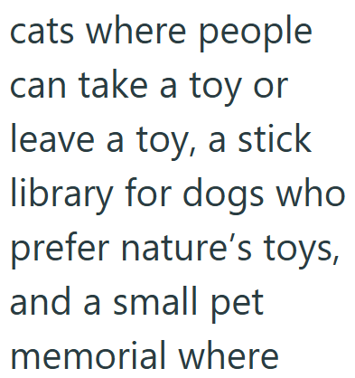 cats where people can take a toy or leave a toy, a stick library for dogs who prefer nature's toys, and a small pet memorial where