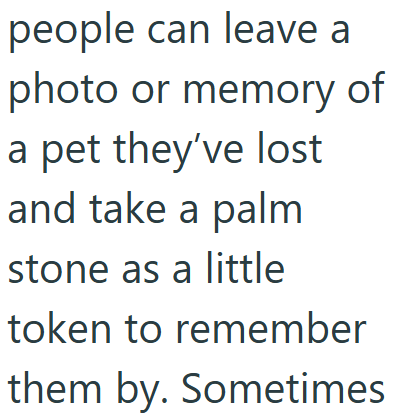 people can leave a photo or memory of a pet they've lost and take a palm stone as a little token to remember them by. Sometimes
