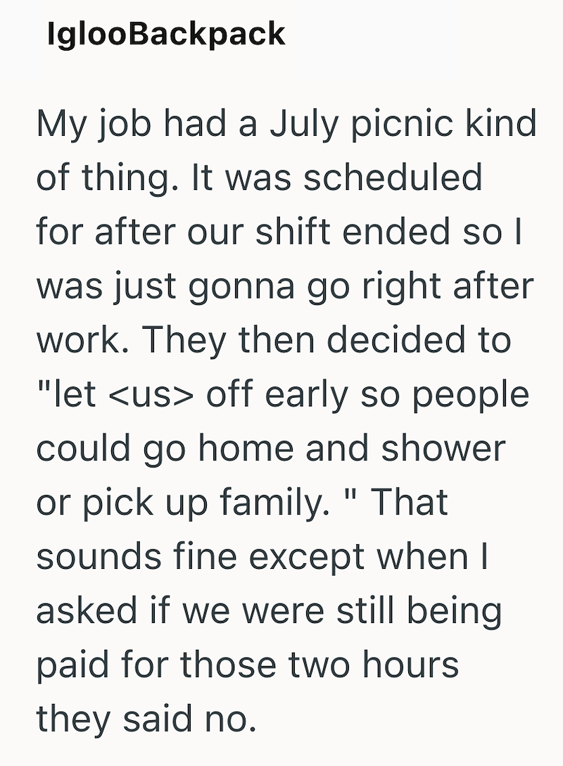 IglooBackpack My job had a July picnic kind of thing. It was scheduled for after our shift ended so I was just gonna go right after work. They then decided to "let <us> off early so people could go home and shower or pick up family." That sounds fine except when I asked if we were still being paid for those two hours they said no.