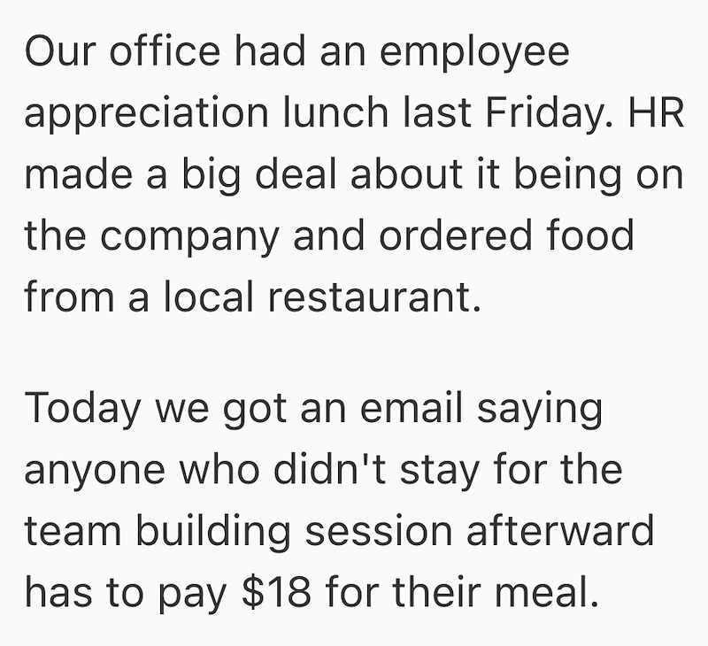 Our office had an employee appreciation lunch last Friday. HR made a big deal about it being on the company and ordered food from a local restaurant. Today we got an email saying anyone who didn't stay for the team building session afterward has to pay $18 for their meal.