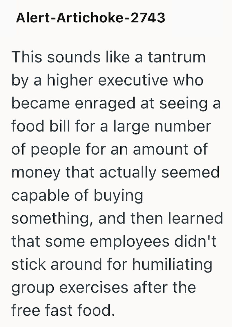 Alert-Artichoke-2743 This sounds like a tantrum by a higher executive who became enraged at seeing a food bill for a large number of people for an amount of money that actually seemed capable of buying something, and then learned that some employees didn't stick around for humiliating. group exercises after the free fast food.