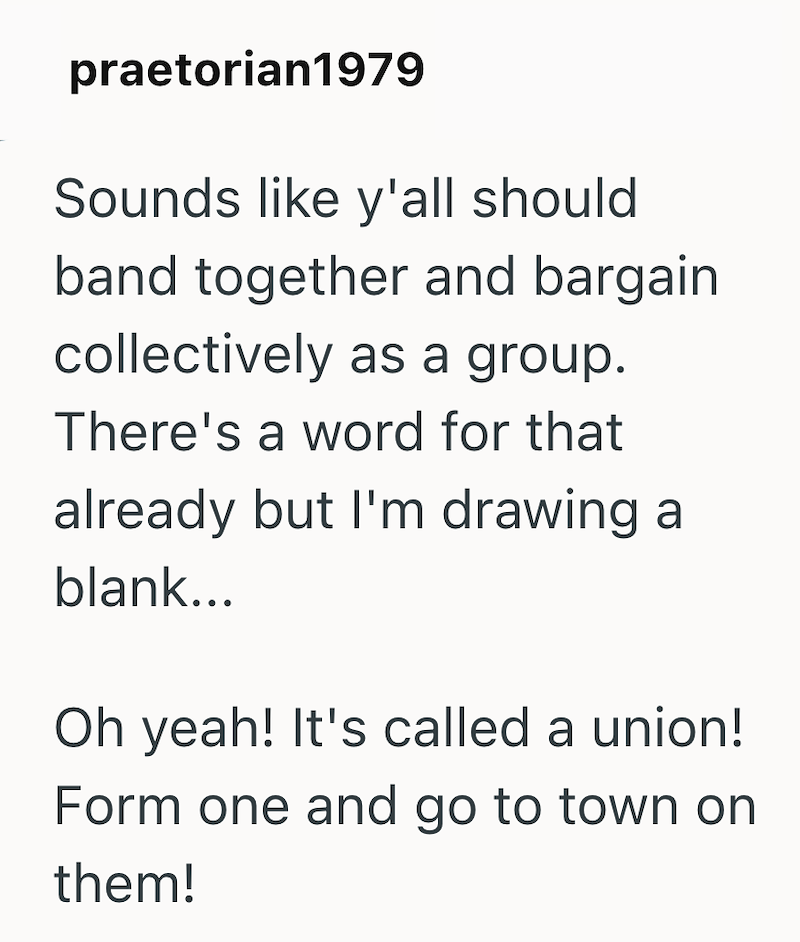 praetorian1979 Sounds like y'all should band together and bargain collectively as a group. There's a word for that already but I'm drawing a blank... Oh yeah! It's called a union! Form one and go to town on them!