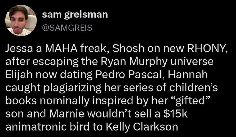 sam greisman @SAMGREIS Jessa a MAHA freak, Shosh on new RHONY, after escaping the Ryan Murphy universe Elijah now dating Pedro Pascal, Hannah caught plagiarizing her series of children's books nominally inspired by her "gifted" son and Marnie wouldn't sell a $15k animatronic bird to Kelly Clarkson