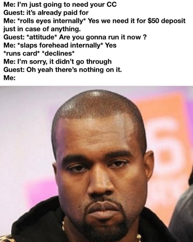 Me: I'm just going to need your CC Guest: it's already paid for Me: *rolls eyes internally* Yes we need it for $50 deposit just in case of anything. Guest: *attitude* Are you gonna run it now? Me: *slaps forehead internally* Yes *runs card* *declines* Me: I'm sorry, it didn't go through Guest: Oh yeah there's nothing on it. Me: