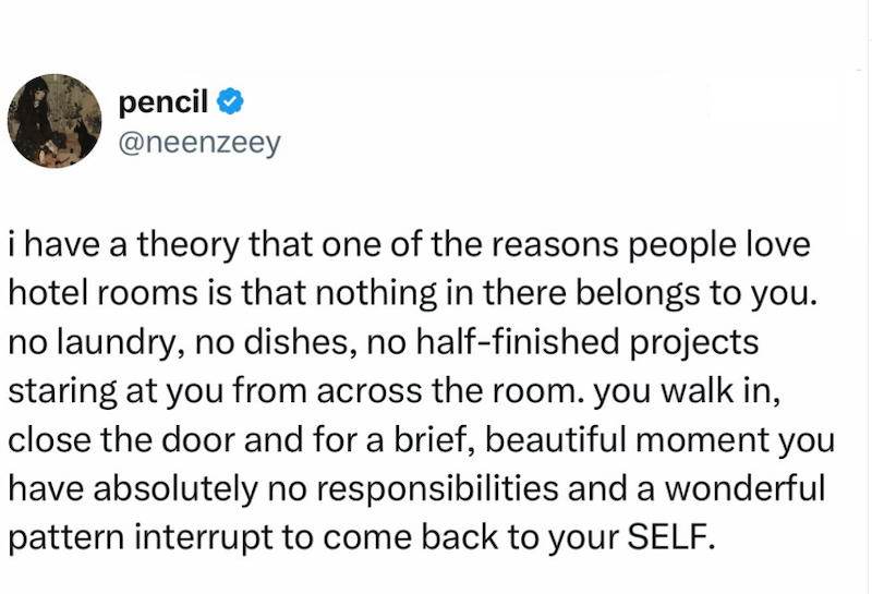 pencil ❤ @neenzeey i have a theory that one of the reasons people love hotel rooms is that nothing in there belongs to you. no laundry, no dishes, no half-finished projects staring at you from across the room. you walk in, close the door and for a brief, beautiful moment you have absolutely no responsibilities and a wonderful pattern interrupt to come back to your SELF.
