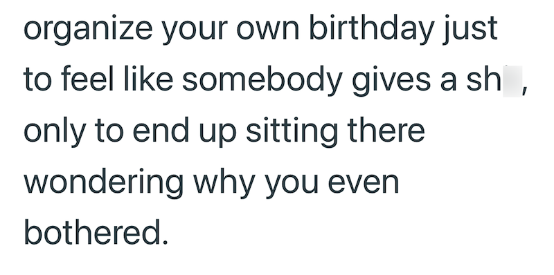 organize your own birthday just to feel like somebody gives a sh, only to end up sitting there wondering why you even bothered.