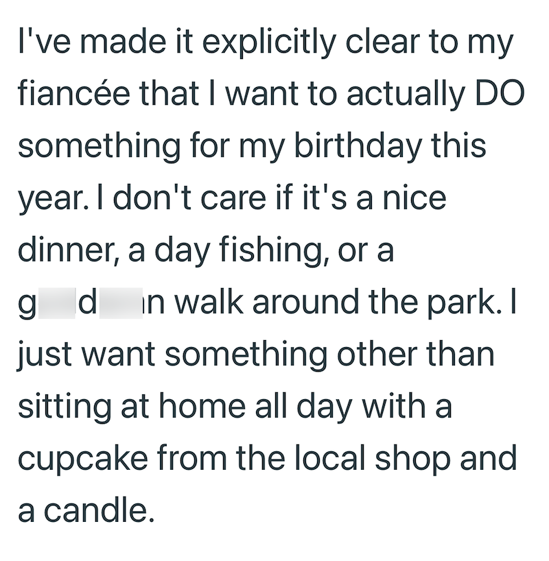 I've made it explicitly clear to my fiancée that I want to actually DO something for my birthday this year. I don't care if it's a nice dinner, a day fishing, or a gd in walk around the park. I just want something other than sitting at home all day with a cupcake from the local shop and a candle.