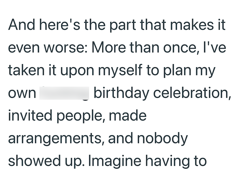 And here's the part that makes it even worse: More than once, I've taken it upon myself to plan my own birthday celebration, invited people, made arrangements, and nobody showed up. Imagine having to