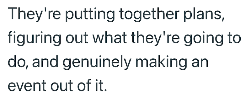 They're putting together plans, figuring out what they're going to do, and genuinely making an event out of it.