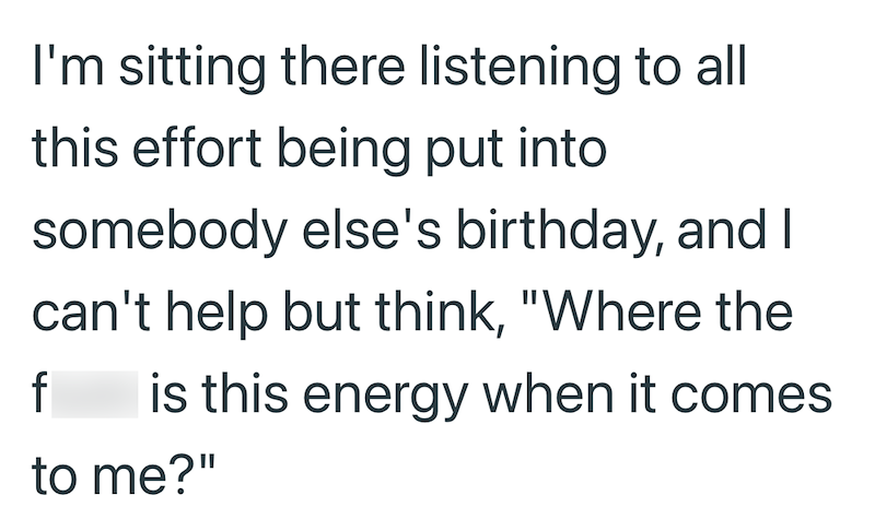 I'm sitting there listening to all this effort being put into somebody else's birthday, and I can't help but think, "Where the is this energy when it comes to me?" f