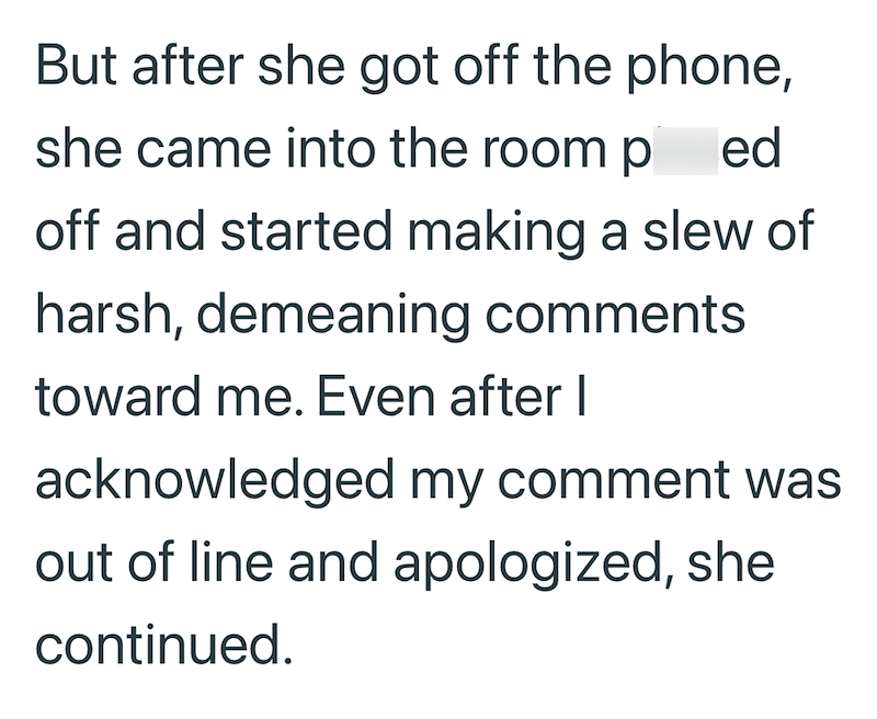 But after she got off the phone, she came into the room p ed off and started making a slew of harsh, demeaning comments toward me. Even after I acknowledged my comment was out of line and apologized, she continued.