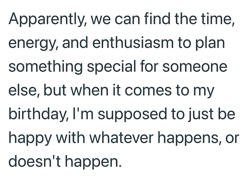 Apparently, we can find the time, energy, and enthusiasm to plan something special for someone else, but when it comes to my birthday, I'm supposed to just be happy with whatever happens, or doesn't happen.