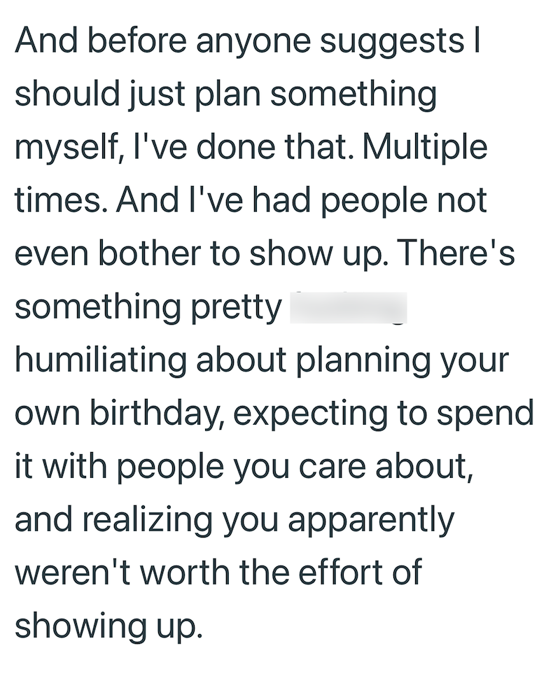 And before anyone suggests | should just plan something myself, I've done that. Multiple times. And I've had people not even bother to show up. There's something pretty humiliating about planning your own birthday, expecting to spend it with people you care about, and realizing you apparently weren't worth the effort of showing up.