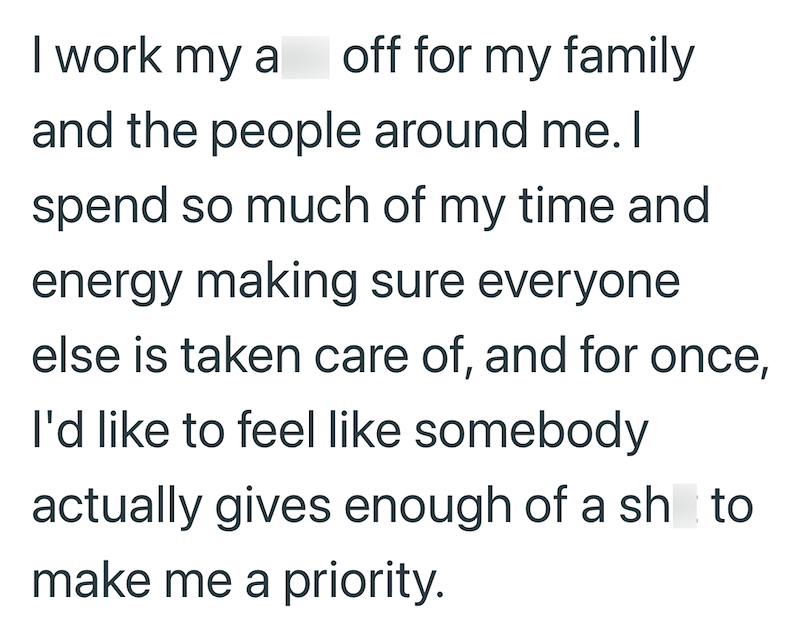 I work my a off for my family and the people around me. I spend so much of my time and energy making sure everyone else is taken care of, and for once, I'd like to feel like somebody actually gives enough of a sh to make me a priority.