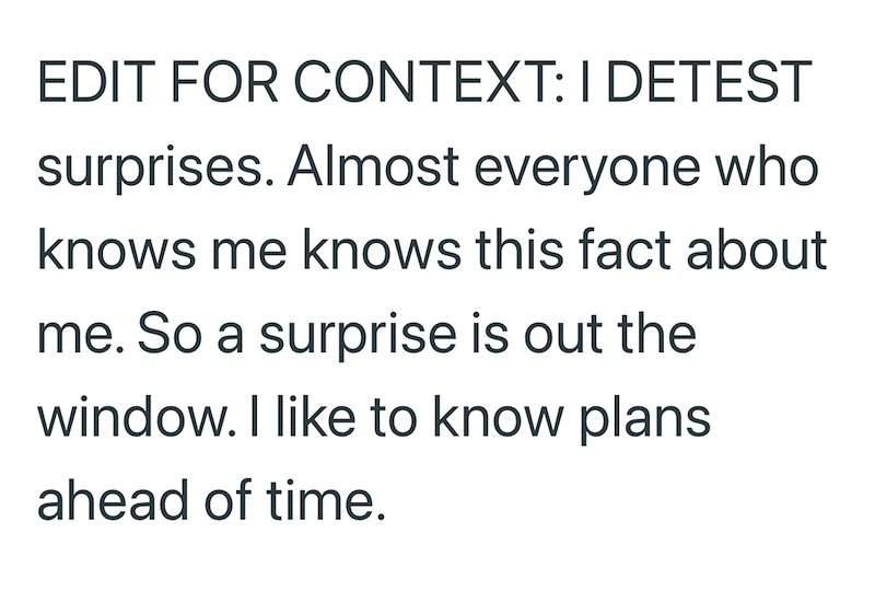 EDIT FOR CONTEXT: I DETEST surprises. Almost everyone who knows me knows this fact about me. So a surprise is out the window. I like to know plans ahead of time.