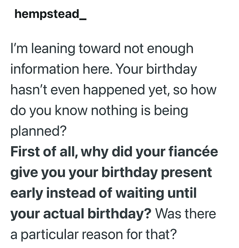 hempstead_ I'm leaning toward not enough information here. Your birthday hasn't even happened yet, so how do you know nothing is being planned? First of all, why did your fiancée give you your birthday present early instead of waiting until your actual birthday? Was there a particular reason for that?