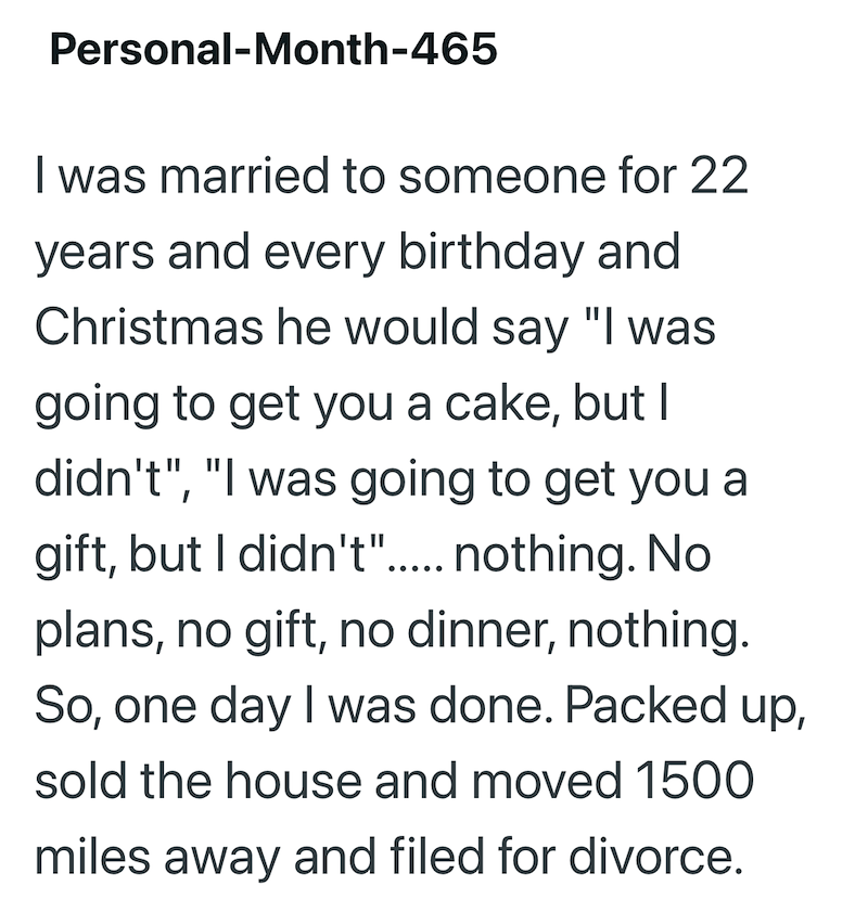 Personal-Month-465 I was married to someone for 22 years and every birthday and Christmas he would say "I was going to get you a cake, but I didn't", "I was going to get you a gift, but I didn't"..... nothing. No plans, no gift, no dinner, nothing. So, one day I was done. Packed up, sold the house and moved 1500 miles away and filed for divorce.