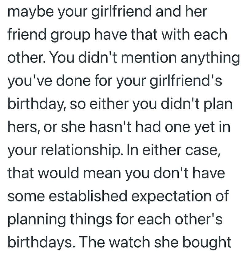 maybe your girlfriend and her friend group have that with each other. You didn't mention anything you've done for your girlfriend's birthday, so either you didn't plan hers, or she hasn't had one yet in your relationship. In either case, that would mean you don't have some established expectation of planning things for each other's birthdays. The watch she bought
