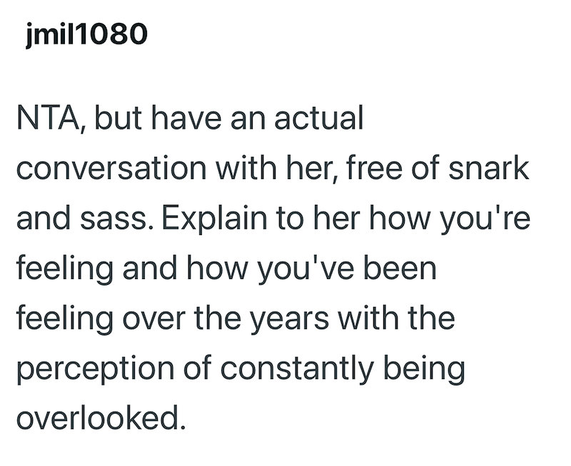 jmil1080 NTA, but have an actual conversation with her, free of snark and sass. Explain to her how you're feeling and how you've been feeling over the years with the perception of constantly being overlooked.