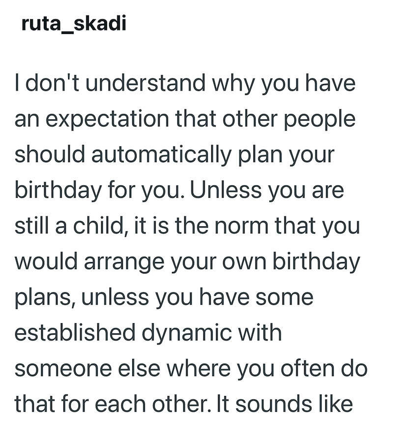 ruta_skadi I don't understand why you have an expectation that other people should automatically plan your birthday for you. Unless you are still a child, it is the norm that you would arrange your own birthday plans, unless you have some established dynamic with someone else where you often do that for each other. It sounds like