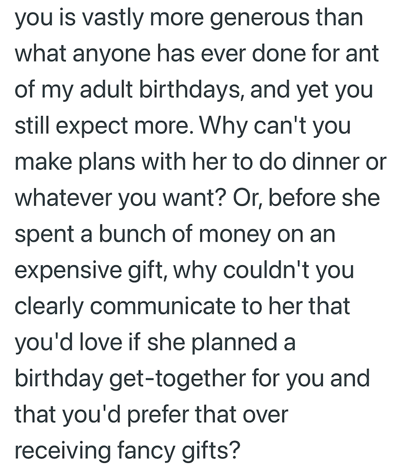 you is vastly more generous than what anyone has ever done for ant of my adult birthdays, and yet you still expect more. Why can't you make plans with her to do dinner or whatever you want? Or, before she spent a bunch of money on an expensive gift, why couldn't you clearly communicate to her that you'd love if she planned a birthday get-together for you and that you'd prefer that over receiving fancy gifts?