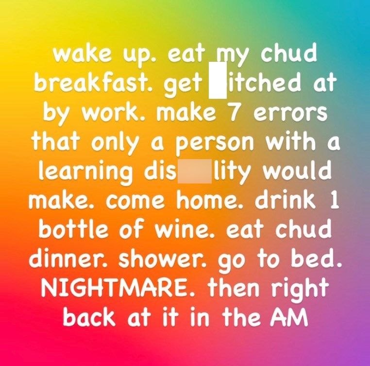 wake up. eat my chud breakfast. get itched at by work. make 7 errors that only a person with a learning dis lity would make. come home. drink 1 bottle of wine. eat chud dinner. shower. go to bed. NIGHTMARE. then right back at it in the AM