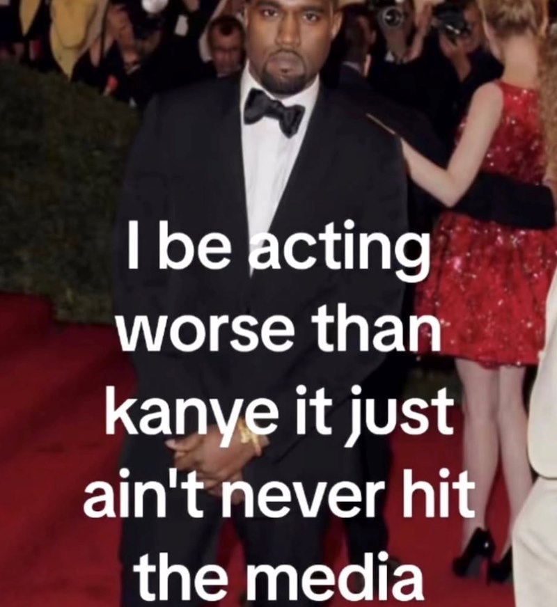 I be acting worse than kanye it just ain't never hit the media