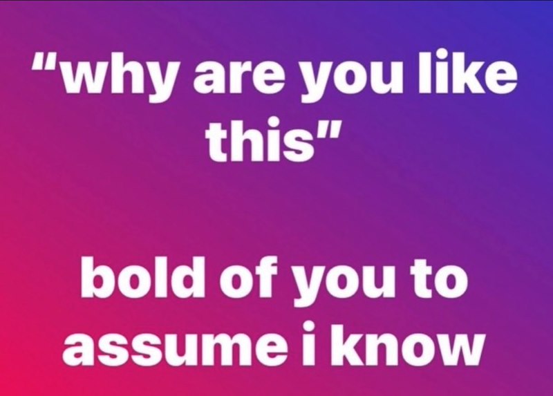 "why are you like this" bold of you to assume i know