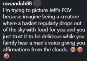 rawanduh88 I'm trying to picture Jeff's POV because imagine being a creature where a basket regularly drops out of the sky with food for you and you just trust it to be delicious while you faintly hear a man's voice giving you affirmations from the clouds. 0