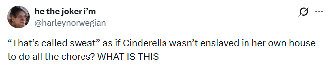 he the joker i'm @harleynorwegian "That's called sweat" as if Cinderella wasn't enslaved in her own house to do all the chores? WHAT IS THIS
