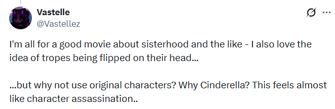 Vastelle @Vastellez I'm all for a good movie about sisterhood and the like - I also love the idea of tropes being flipped on their head... ... ...but why not use original characters? Why Cinderella? This feels almost like character assassination..