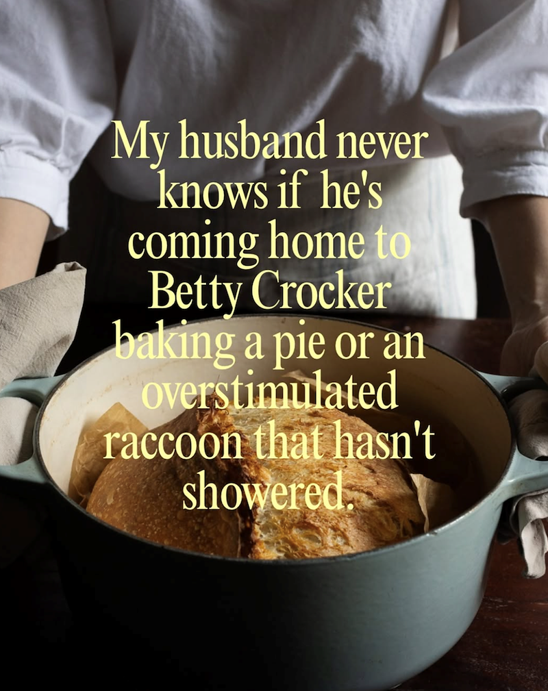 My husband never knows if he's coming home to Betty Crocker baking a pie or an overstimulated raccoon that hasn't showered.