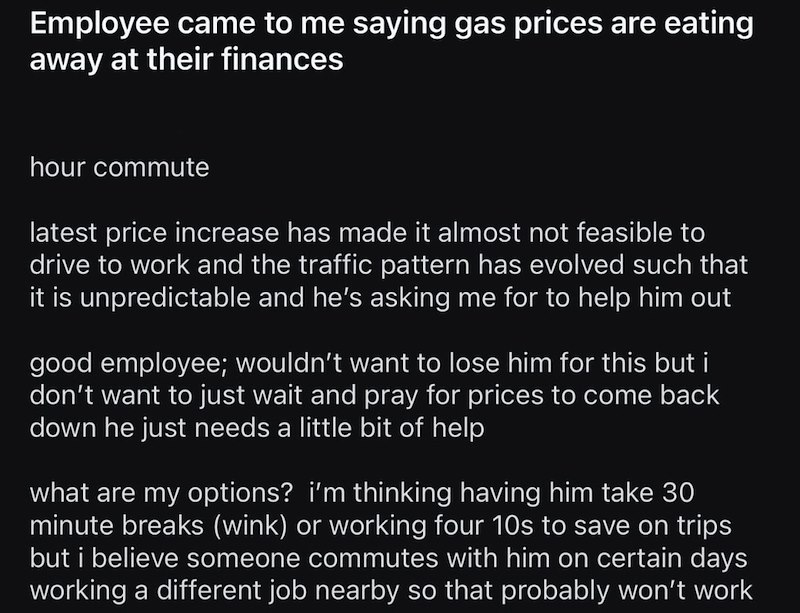 Employee came to me saying gas prices are eating away at their finances hour commute latest price increase has made it almost not feasible to drive to work and the traffic pattern has evolved such that it is unpredictable and he's asking me for to help him out good employee; wouldn't want to lose him for this but i don't want to just wait and pray for prices to come back down he just needs a little bit of help what are my options? i'm thinking having him take 30 minute breaks (wink) or working f
