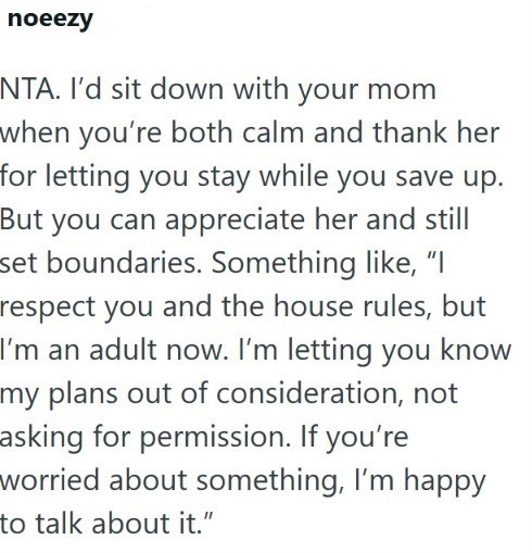 noeezy NTA. I'd sit down with your mom when you're both calm and thank her for letting you stay while you save up. But you can appreciate her and still set boundaries. Something like, "I respect you and the house rules, but I'm an adult now. I'm letting you know my plans out of consideration, not asking for permission. If you're worried about something, I'm happy to talk about it."