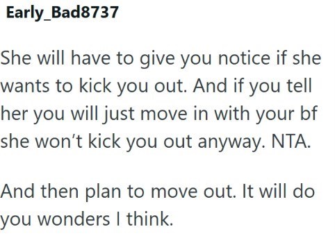 Early_Bad8737 She will have to give you notice if she wants to kick you out. And if you tell her you will just move in with your bf she won't kick you out anyway. NTA. And then plan to move out. It will do you wonders I think.