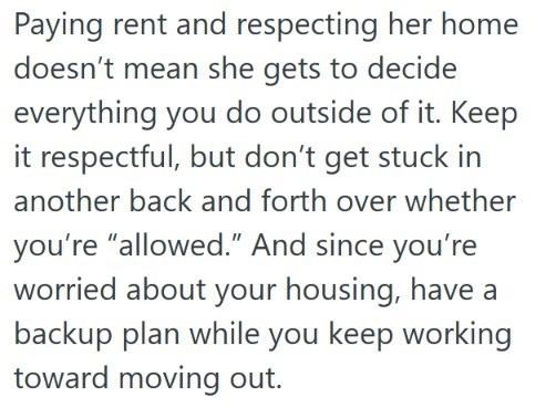 Paying rent and respecting her home doesn't mean she gets to decide everything you do outside of it. Keep it respectful, but don't get stuck in another back and forth over whether you're "allowed." And since you're worried about your housing, have a backup plan while you keep working toward moving out.