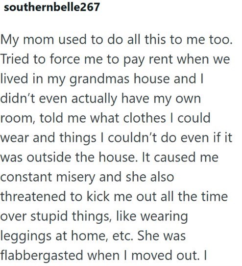 southernbelle267 My mom used to do all this to me too. Tried to force me to pay rent when we lived in my grandmas house and I didn't even actually have my own room, told me what clothes I could wear and things I couldn't do even if it was outside the house. It caused me constant misery and she also threatened to kick me out all the time over stupid things, like wearing leggings at home, etc. She was flabbergasted when I moved out. I