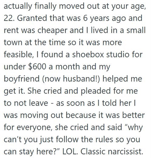 actually finally moved out at your age, 22. Granted that was 6 years ago and rent was cheaper and I lived in a small town at the time so it was more feasible, I found a shoebox studio for under $600 a month and my boyfriend (now husband!) helped me get it. She cried and pleaded for me to not leave - as soon as I told her I was moving out because it was better for everyone, she cried and said "why can't you just follow the rules so you can stay here?" LOL. Classic narcissist.