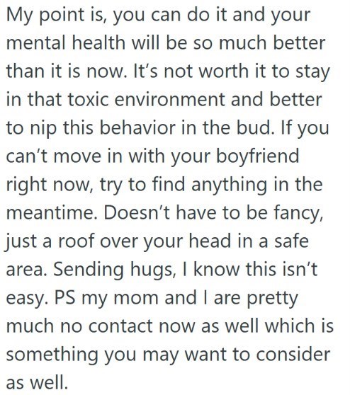 My point is, you can do it and your mental health will be so much better than it is now. It's not worth it to stay in that toxic environment and better to nip this behavior in the bud. If you can't move in with your boyfriend right now, try to find anything in the meantime. Doesn't have to be fancy, just a roof over your head in a safe area. Sending hugs, I know this isn't easy. PS my mom and I are pretty much no contact now as well which is something you may want to consider as well.