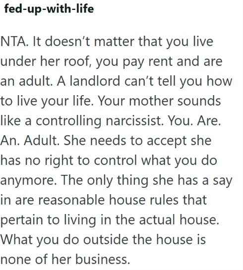 fed-up-with-life NTA. It doesn't matter that you live under her roof, you pay rent and are an adult. A landlord can't tell you how to live your life. Your mother sounds like a controlling narcissist. You. Are. An. Adult. She needs to accept she has no right to control what you do anymore. The only thing she has a say in are reasonable house rules that pertain to living in the actual house. What you do outside the house is none of her business.