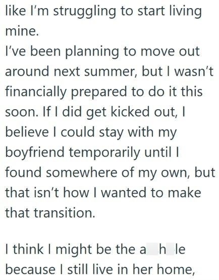 like I'm struggling to start living mine. I've been planning to move out around next summer, but I wasn't financially prepared to do it this soon. If I did get kicked out, I believe I could stay with my boyfriend temporarily until I found somewhere of my own, but that isn't how I wanted to make that transition. I think I might be the ah le because I still live in her home,