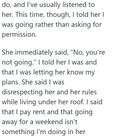 do, and I've usually listened to her. This time, though, I told her I was going rather than asking for permission. She immediately said, "No, you're not going." I told her I was and that I was letting her know my plans. She said I was disrespecting her and her rules while living under her roof. I said that I pay rent and that going away for a weekend isn't something I'm doing in her